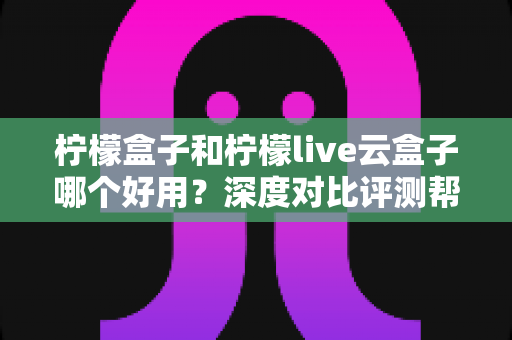 柠檬盒子和柠檬live云盒子哪个好用？深度对比评测帮你选出最合适的电视观影方案