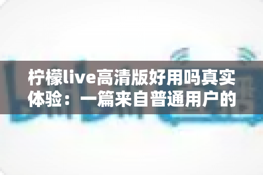 柠檬live高清版好用吗真实体验：一篇来自普通用户的全景测评与避坑指南