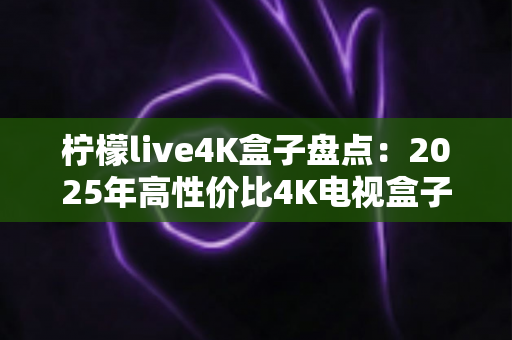 柠檬live4K盒子盘点:2025年高性价比4K电视盒子全方位评测与选购指南 柠檬live4K盒子盘点:2025年高性价比4K电视盒子全方位评测与选购指南