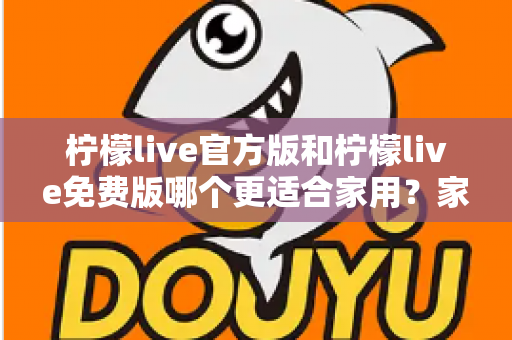 柠檬live官方版和柠檬live免费版哪个更适合家用?家庭用户全面对比评测与选择指南 柠檬live官方版和柠檬live免费版哪个更适合家用?家庭用户全面对比评测与选择指南