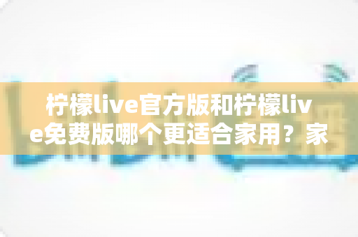 柠檬live官方版和柠檬live免费版哪个更适合家用?家庭用户全面对比评测与选择指南 柠檬live官方版和柠檬live免费版哪个更适合家用?家庭用户全面对比评测与选择指南