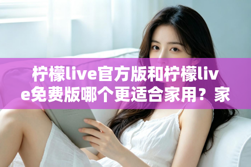 柠檬live官方版和柠檬live免费版哪个更适合家用？家庭用户全面对比评测与选择指南