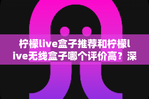 柠檬live盒子推荐和柠檬live无线盒子哪个评价高?深度解析口碑差异与选购全攻略 柠檬live盒子推荐和柠檬live无线盒子哪个评价高?深度解析口碑差异与选购全攻略