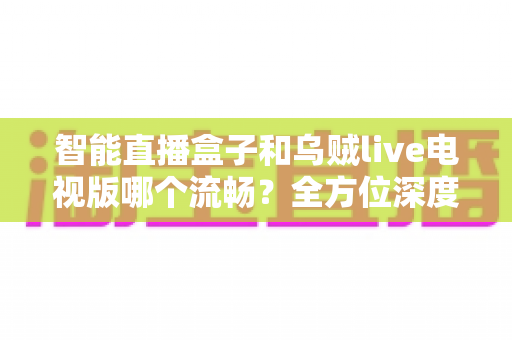 智能直播盒子和乌贼live电视版哪个流畅？全方位深度对比帮你选对观影方案