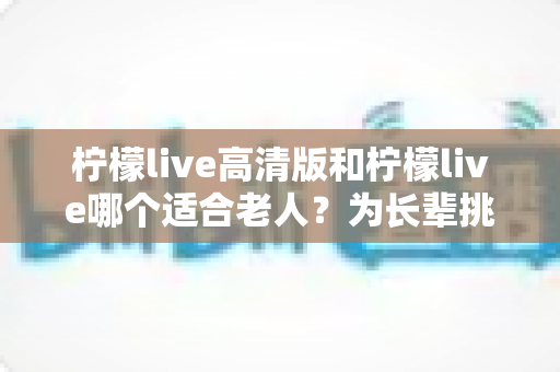 柠檬live高清版和柠檬live哪个适合老人？为长辈挑选直播软件的实用对比指南