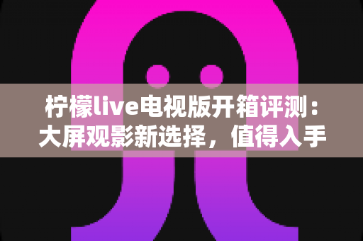 柠檬live电视版开箱评测：大屏观影新选择，值得入手吗？