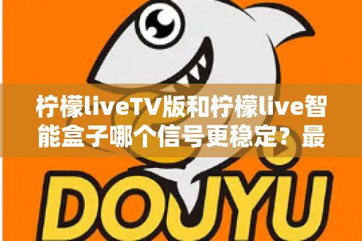 柠檬liveTV版和柠檬live智能盒子哪个信号更稳定？最全信号稳定性深度对比评测指南