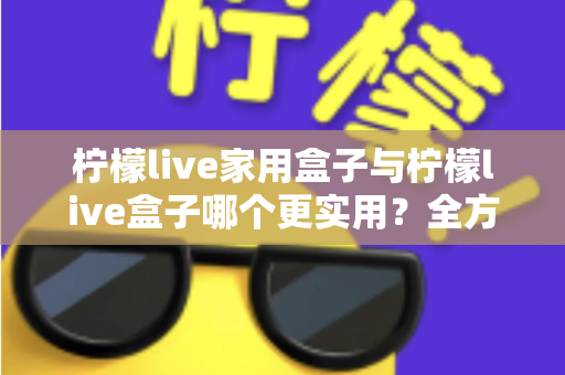 柠檬live家用盒子与柠檬live盒子哪个更实用？全方位选购对比指南助你轻松决策