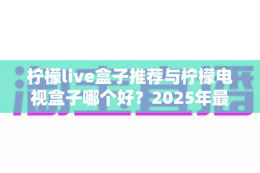 柠檬live盒子推荐与柠檬电视盒子哪个好？2025年最全选购指南与深度对比评测