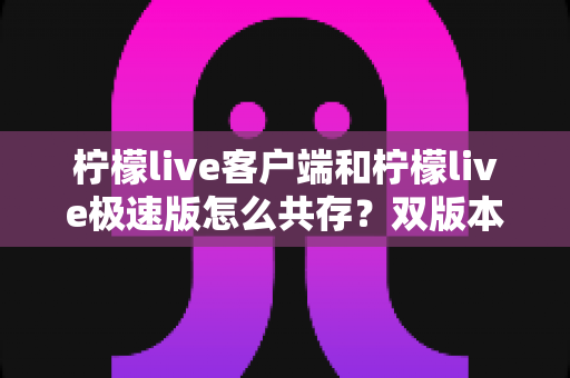 柠檬live客户端和柠檬live极速版怎么共存？双版本安装与管理全攻略