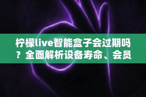 柠檬live智能盒子会过期吗？全面解析设备寿命、会员期限与续期使用指南