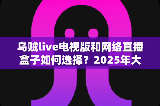 乌贼live电视版和网络直播盒子如何选择？2025年大屏观影选购终极指南