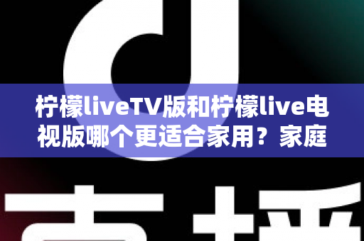 柠檬liveTV版和柠檬live电视版哪个更适合家用?家庭观影场景全面对比与实用选择指南 柠檬liveTV版和柠檬live电视版哪个更适合家用?家庭观影场景全面对比与实用选择指南