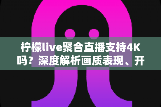 柠檬live聚合直播支持4K吗?深度解析画质表现、开启条件与观看体验全指南 柠檬live聚合直播支持4K吗?深度解析画质表现、开启条件与观看体验全指南