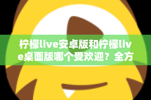 柠檬live安卓版和柠檬live桌面版哪个受欢迎？全方位深度对比解析与使用指南