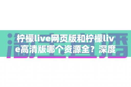 柠檬live网页版和柠檬live高清版哪个资源全？深度对比解析帮你选出最佳观看方案