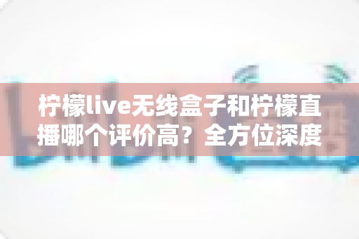 柠檬live无线盒子和柠檬直播哪个评价高?全方位深度对比评测,看完这篇不再纠结 柠檬live无线盒子和柠檬直播哪个评价高?全方位深度对比评测,看完这篇不再纠结