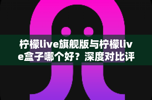 柠檬live旗舰版与柠檬live盒子哪个好?深度对比评测帮你选对直播工具 柠檬live旗舰版与柠檬live盒子哪个好?深度对比评测帮你选对直播工具