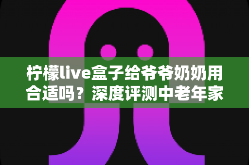 柠檬live盒子给爷爷奶奶用合适吗？深度评测中老年家庭视听新选择
