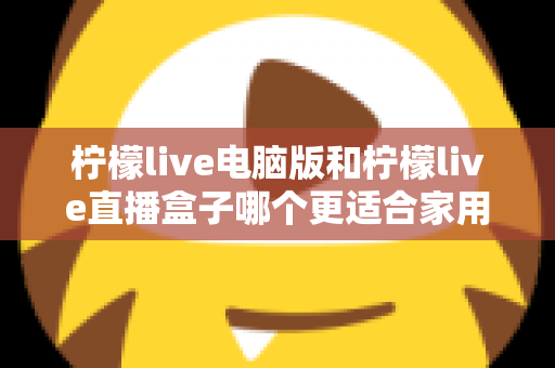 柠檬live电脑版和柠檬live直播盒子哪个更适合家用？家庭用户全面对比与选购指南