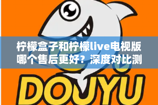 柠檬盒子和柠檬live电视版哪个售后更好？深度对比测评帮你选对不踩坑