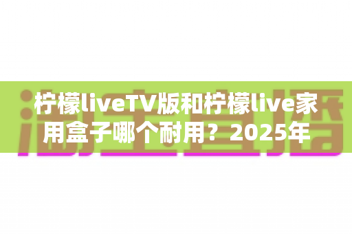 柠檬liveTV版和柠檬live家用盒子哪个耐用？2025年深度选购与耐用性全面解析指南