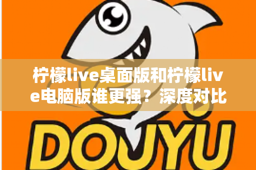 柠檬live桌面版和柠檬live电脑版谁更强？深度对比解析，帮你选对版本让直播体验翻倍