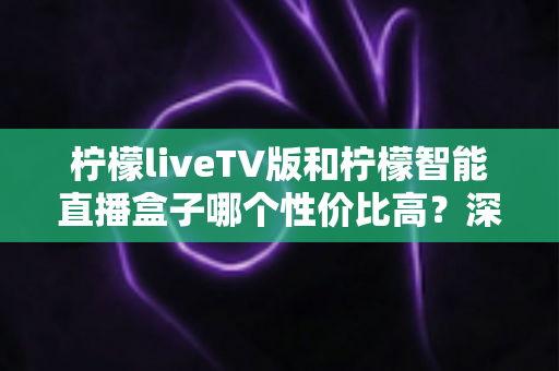 柠檬liveTV版和柠檬智能直播盒子哪个性价比高？深度对比评测帮你选对不选贵