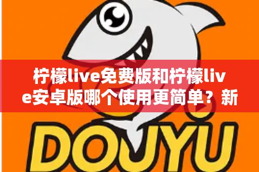 柠檬live免费版和柠檬live安卓版哪个使用更简单？新手必看的完整对比指南与选择建议