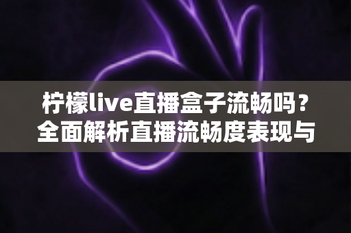 柠檬live直播盒子流畅吗？全面解析直播流畅度表现与实用优化技巧指南