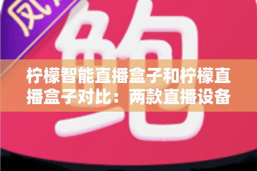 柠檬智能直播盒子和柠檬直播盒子对比：两款直播设备深度解析与选购指南