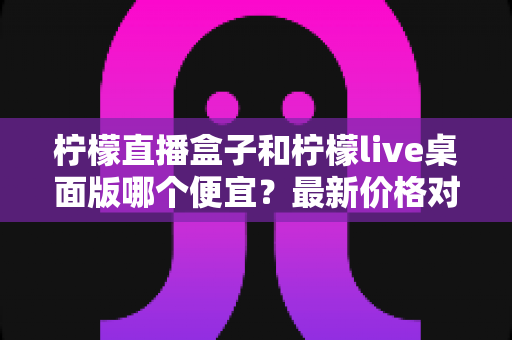 柠檬直播盒子和柠檬live桌面版哪个便宜？最新价格对比与高性价比选购全指南