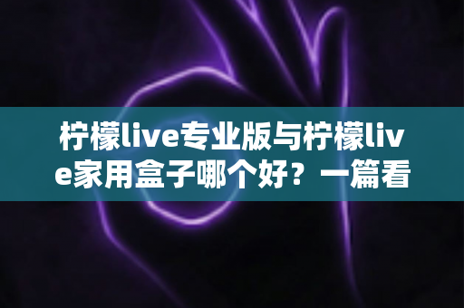 柠檬live专业版与柠檬live家用盒子哪个好？一篇看懂差异的深度选购指南