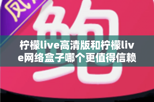 柠檬live高清版和柠檬live网络盒子哪个更值得信赖？全面深度对比解析，帮你避开选择陷阱选对产品
