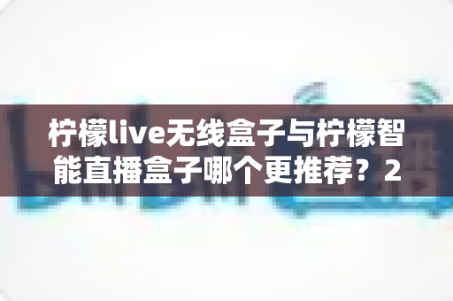 柠檬live无线盒子与柠檬智能直播盒子哪个更推荐?2024年直播设备选购深度对比指南 柠檬live无线盒子与柠檬智能直播盒子哪个更推荐?2024年直播设备选购深度对比指南