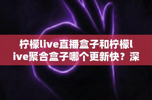 柠檬live直播盒子和柠檬live聚合盒子哪个更新快?深度对比解析与选购指南 柠檬live直播盒子和柠檬live聚合盒子哪个更新快?深度对比解析与选购指南