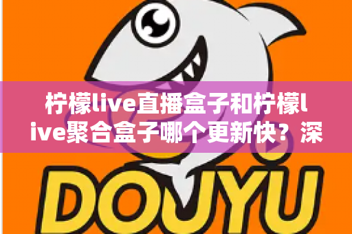 柠檬live直播盒子和柠檬live聚合盒子哪个更新快？深度对比解析与选购指南