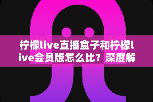 柠檬live直播盒子和柠檬live会员版怎么比?深度解析两大产品差异,帮你选出最适合的直播方案 柠檬live直播盒子和柠檬live会员版怎么比?深度解析两大产品差异,帮你选出最适合的直播方案