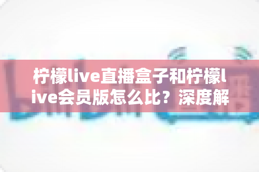 柠檬live直播盒子和柠檬live会员版怎么比？深度解析两大产品差异，帮你选出最适合的直播方案