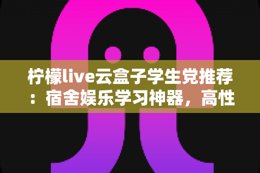 柠檬live云盒子学生党推荐:宿舍娱乐学习神器,高性价比云盒子选购全指南 柠檬live云盒子学生党推荐:宿舍娱乐学习神器,高性价比云盒子选购全指南