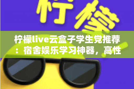 柠檬live云盒子学生党推荐：宿舍娱乐学习神器，高性价比云盒子选购全指南