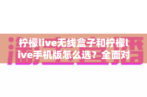 柠檬live无线盒子和柠檬live手机版怎么选?全面对比指南助你找到最佳直播方案 柠檬live无线盒子和柠檬live手机版怎么选?全面对比指南助你找到最佳直播方案