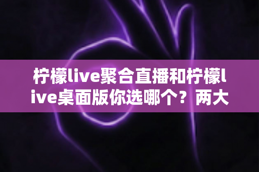 柠檬live聚合直播和柠檬live桌面版你选哪个?两大版本全方位对比,帮你找到最适合自己的直播利器 柠檬live聚合直播和柠檬live桌面版你选哪个?两大版本全方位对比,帮你找到最适合自己的直播利器