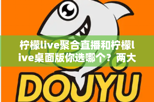 柠檬live聚合直播和柠檬live桌面版你选哪个？两大版本全方位对比，帮你找到最适合自己的直播利器