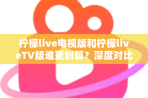 柠檬live电视版和柠檬liveTV版谁更划算？深度对比帮你找到最省钱的大屏观影方案