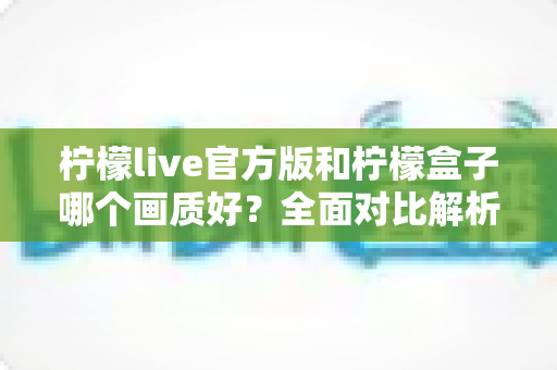 柠檬live官方版和柠檬盒子哪个画质好？全面对比解析，帮你选出更清晰的观影选择