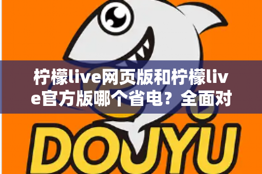 柠檬live网页版和柠檬live官方版哪个省电？全面对比分析帮你找到最省电的观看方案