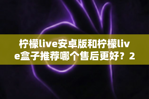 柠檬live安卓版和柠檬live盒子推荐哪个售后更好？2025年最全对比评测与选购指南