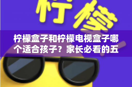 柠檬盒子和柠檬电视盒子哪个适合孩子?家长必看的五大维度选购指南 柠檬盒子和柠檬电视盒子哪个适合孩子?家长必看的五大维度选购指南