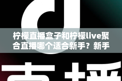 柠檬直播盒子和柠檬live聚合直播哪个适合新手？新手主播入门工具全方位对比指南